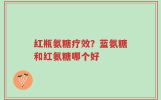红瓶氨糖疗效？蓝氨糖和红氨糖哪个好