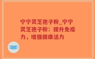 宁宁灵芝孢子粉_宁宁灵芝孢子粉：提升免疫力，增强健康活力