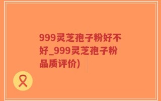 999灵芝孢子粉好不好_999灵芝孢子粉品质评价)
