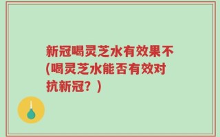 新冠喝灵芝水有效果不(喝灵芝水能否有效对抗新冠？)