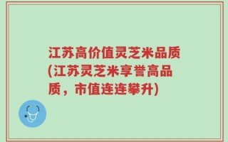 江苏高价值灵芝米品质(江苏灵芝米享誉高品质，市值连连攀升)