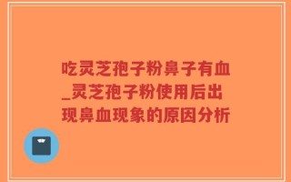 吃灵芝孢子粉鼻子有血_灵芝孢子粉使用后出现鼻血现象的原因分析
