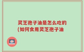 灵芝孢子油是怎么吃的(如何食用灵芝孢子油