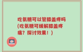 吃氨糖可以管膝盖疼吗(吃氨糖可缓解膝盖疼痛？探讨效果！)