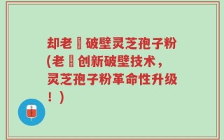 却老斎破壁灵芝孢子粉(老斎创新破壁技术，灵芝孢子粉革命性升级！)