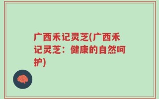 广西禾记灵芝(广西禾记灵芝：健康的自然呵护)