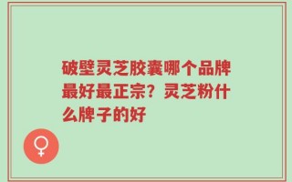 破壁灵芝胶囊哪个品牌最好最正宗？灵芝粉什么牌子的好