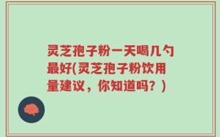 灵芝孢子粉一天喝几勺最好(灵芝孢子粉饮用量建议，你知道吗？)