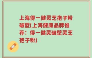上海得一健灵芝孢子粉破壁(上海健康品牌推荐：得一健灵破壁灵芝孢子粉)