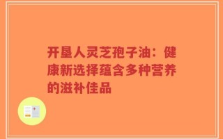 开垦人灵芝孢子油：健康新选择蕴含多种营养的滋补佳品