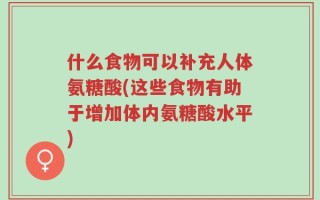 什么食物可以补充人体氨糖酸(这些食物有助于增加体内氨糖酸水平)