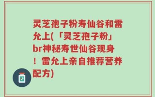 灵芝孢子粉寿仙谷和雷允上(「灵芝孢子粉」br神秘寿世仙谷现身！雷允上亲自推荐营养配方)