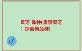 灵芝 品种(重塑灵芝：探索新品种)