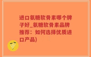 进口氨糖软骨素哪个牌子好_氨糖软骨素品牌推荐：如何选择优质进口产品)