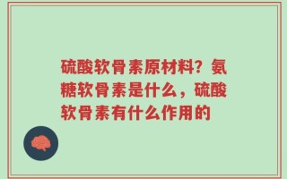 硫酸软骨素原材料？氨糖软骨素是什么，硫酸软骨素有什么作用的
