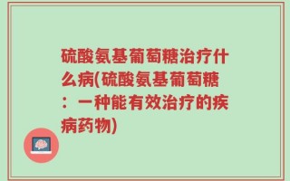 硫酸氨基葡萄糖治疗什么病(硫酸氨基葡萄糖：一种能有效治疗的疾病药物)