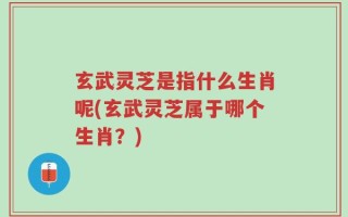 玄武灵芝是指什么生肖呢(玄武灵芝属于哪个生肖？)