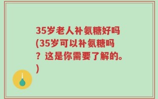 35岁老人补氨糖好吗(35岁可以补氨糖吗？这是你需要了解的。)