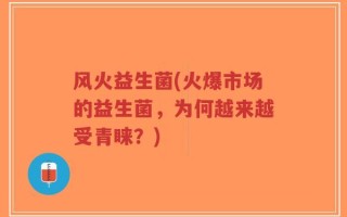 风火益生菌(火爆市场的益生菌，为何越来越受青睐？)