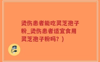 烫伤患者能吃灵芝孢子粉_烫伤患者适宜食用灵芝孢子粉吗？)