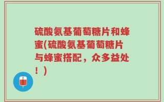 硫酸氨基葡萄糖片和蜂蜜(硫酸氨基葡萄糖片与蜂蜜搭配，众多益处！)