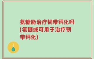氨糖能治疗韧带钙化吗(氨糖或可用于治疗韧带钙化)
