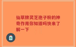 仙草牌灵芝孢子粉的神奇作用你知道吗快来了解一下