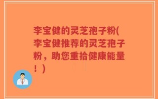 李宝健的灵芝孢子粉(李宝健推荐的灵芝孢子粉，助您重拾健康能量！)