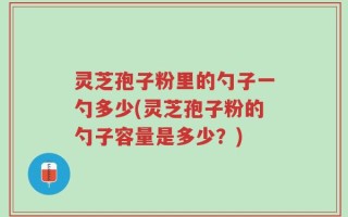 灵芝孢子粉里的勺子一勺多少(灵芝孢子粉的勺子容量是多少？)