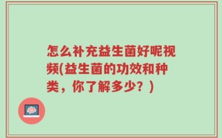 怎么补充益生菌好呢视频(益生菌的功效和种类，你了解多少？)
