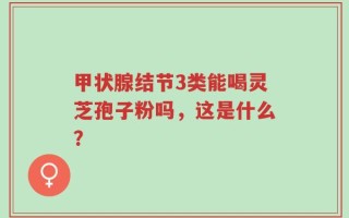甲状腺结节3类能喝灵芝孢子粉吗，这是什么？