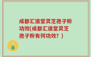 成都汇道堂灵芝孢子粉功效(成都汇道堂灵芝孢子粉有何功效？)