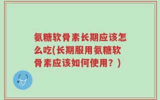 氨糖软骨素长期应该怎么吃(长期服用氨糖软骨素应该如何使用？)