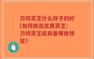 刀切灵芝什么样子的好(如何挑选优质灵芝：刀切灵芝应具备哪些特征？