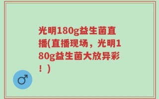 光明180g益生菌直播(直播现场，光明180g益生菌大放异彩！)