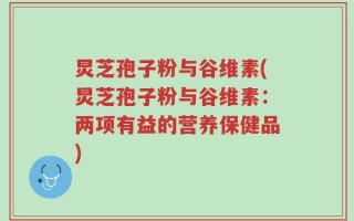 炅芝孢子粉与谷维素(炅芝孢子粉与谷维素：两项有益的营养保健品)