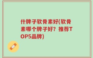 什牌子软骨素好(软骨素哪个牌子好？推荐TOP5品牌)