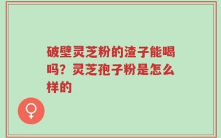 破壁灵芝粉的渣子能喝吗？灵芝孢子粉是怎么样的