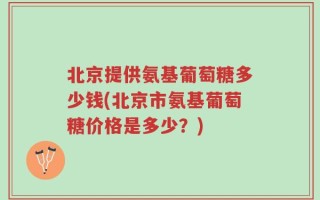 北京提供氨基葡萄糖多少钱(北京市氨基葡萄糖价格是多少？)