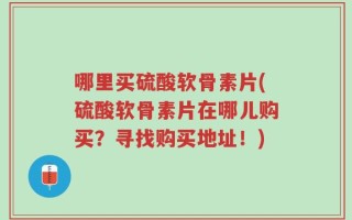 哪里买硫酸软骨素片(硫酸软骨素片在哪儿购买？寻找购买地址！)