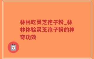 林林吃灵芝孢子粉_林林体验灵芝孢子粉的神奇功效