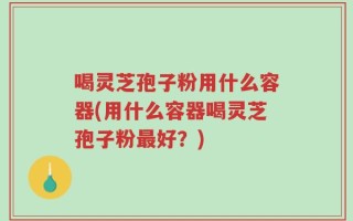 喝灵芝孢子粉用什么容器(用什么容器喝灵芝孢子粉最好？)