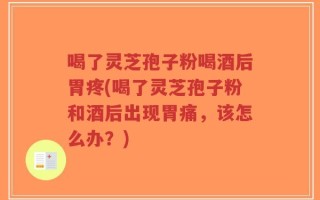喝了灵芝孢子粉喝酒后胃疼(喝了灵芝孢子粉和酒后出现胃痛，该怎么办？)