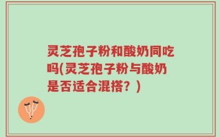 灵芝孢子粉和酸奶同吃吗(灵芝孢子粉与酸奶是否适合混搭？)