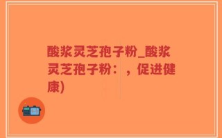 酸浆灵芝孢子粉_酸浆灵芝孢子粉：，促进健康)