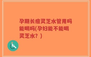 孕期长痘灵芝水管用吗能喝吗(孕妇能不能喝灵芝水？)