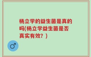 杨立学的益生菌是真的吗(杨立学益生菌是否真实有效？)