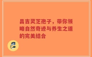 昌吉灵芝孢子，带你领略自然奇迹与养生之道的完美结合