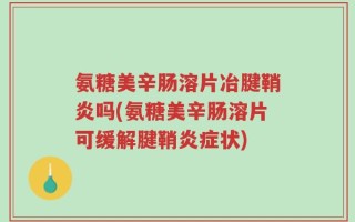 氨糖美辛肠溶片冶腱鞘炎吗(氨糖美辛肠溶片可缓解腱鞘炎症状)