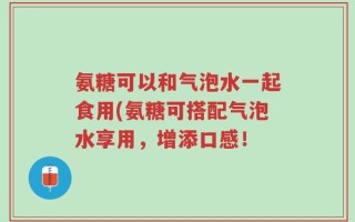 氨糖可以和气泡水一起食用(氨糖可搭配气泡水享用，增添口感！